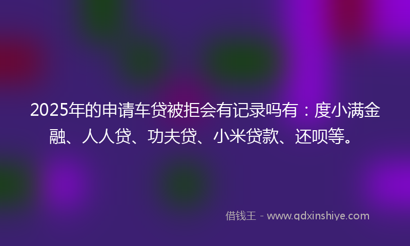 2025年的申请车贷被拒会有记录吗有：度小满金融、人人贷、功夫贷、小米贷款、还呗等。