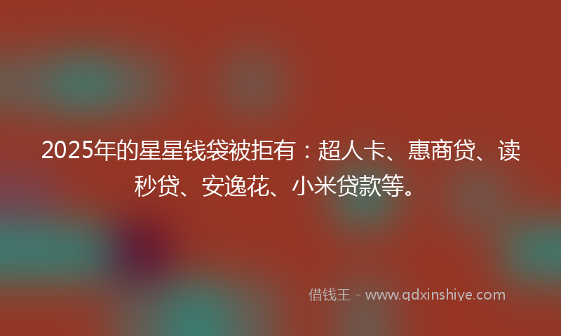 2025年的星星钱袋被拒有：超人卡、惠商贷、读秒贷、安逸花、小米贷款等。