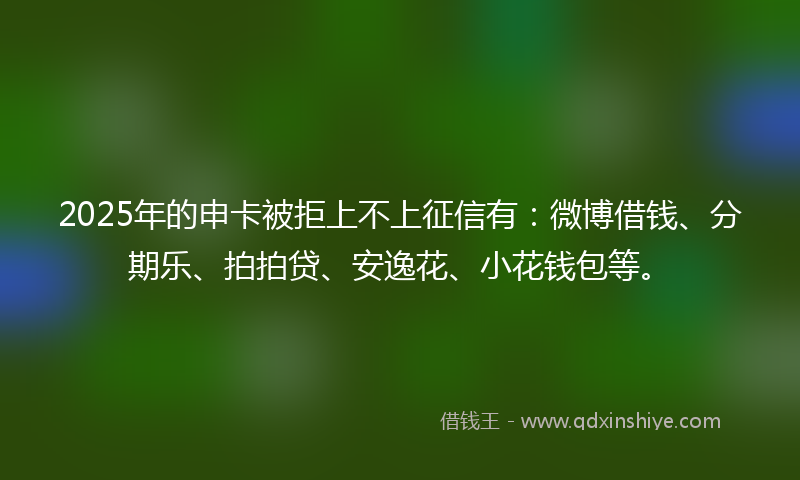 2025年的申卡被拒上不上征信有：微博借钱、分期乐、拍拍贷、安逸花、小花钱包等。
