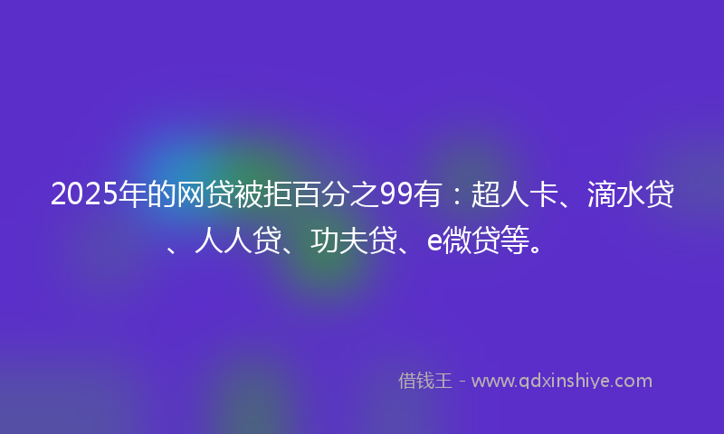 2025年的网贷被拒百分之99有：超人卡、滴水贷、人人贷、功夫贷、e微贷等。