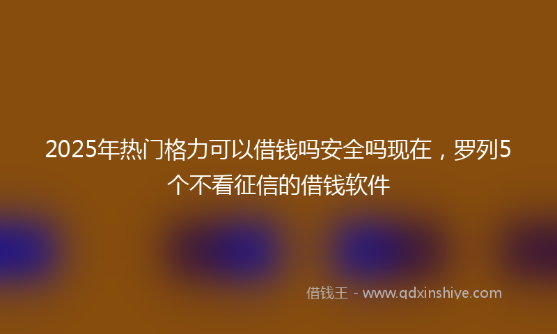 2025年热门格力可以借钱吗安全吗现在，罗列5个不看征信的借钱软件