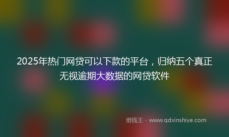 2025年热门网贷可以下款的平台，归纳五个真正无视逾期大数据的网贷软件