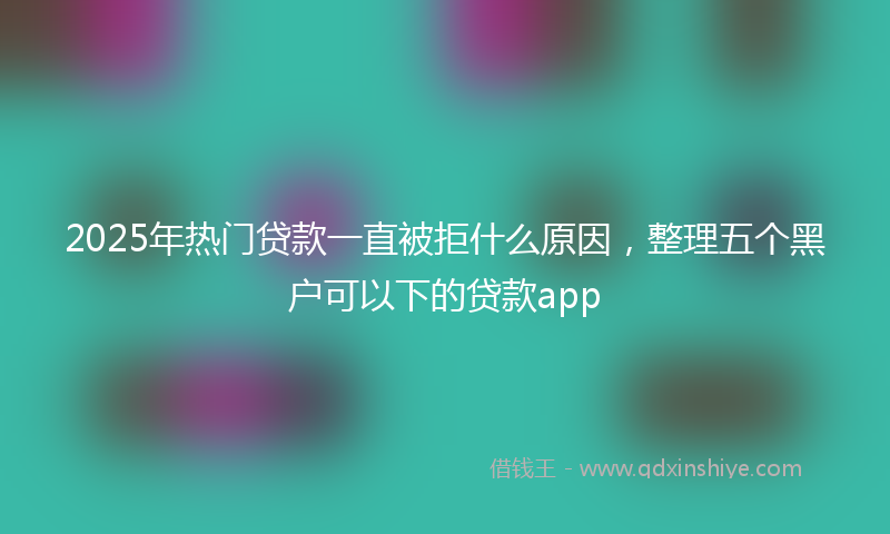 2025年热门贷款一直被拒什么原因，整理五个黑户可以下的贷款app