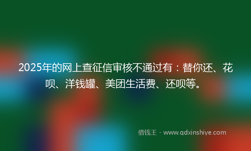 2025年的网上查征信审核不通过有：替你还、花呗、洋钱罐、美团生活费、还呗等。