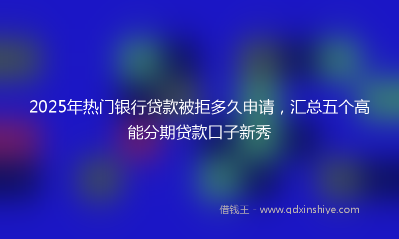 2025年热门银行贷款被拒多久申请，汇总五个高能分期贷款口子新秀