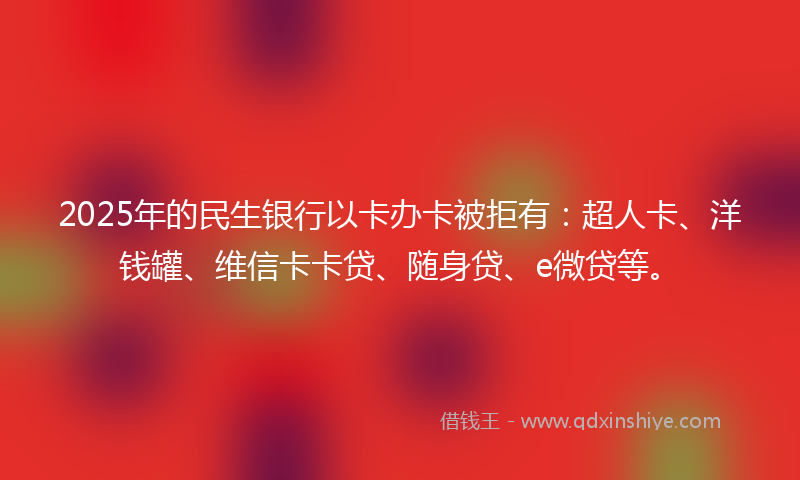 2025年的民生银行以卡办卡被拒有：超人卡、洋钱罐、维信卡卡贷、随身贷、e微贷等。