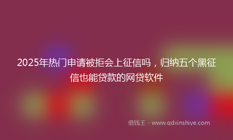 2025年热门申请被拒会上征信吗，归纳五个黑征信也能贷款的网贷软件