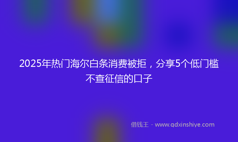 2025年热门海尔白条消费被拒，分享5个低门槛不查征信的口子