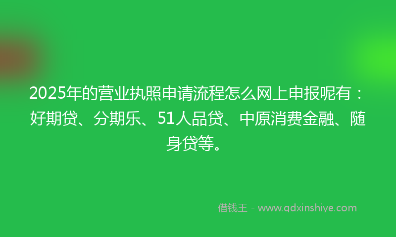 2025年的营业执照申请流程怎么网上申报呢有：好期贷、分期乐、51人品贷、中原消费金融、随身贷等。