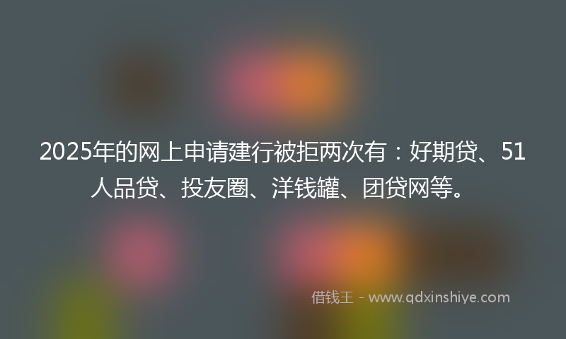 2025年的网上申请建行被拒两次有：好期贷、51人品贷、投友圈、洋钱罐、团贷网等。
