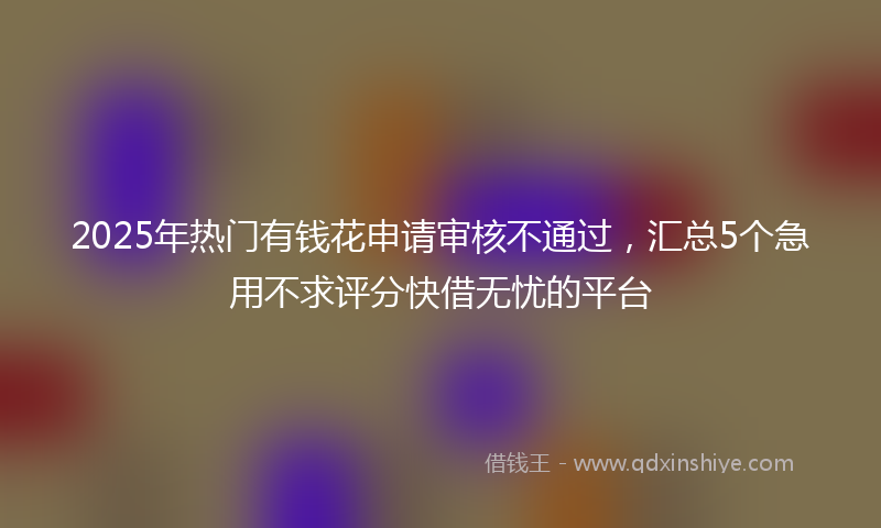 2025年热门有钱花申请审核不通过，汇总5个急用不求评分快借无忧的平台