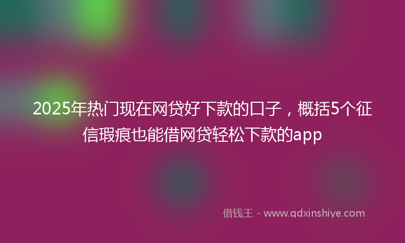 2025年热门现在网贷好下款的口子，概括5个征信瑕疵也能借网贷轻松下款的app