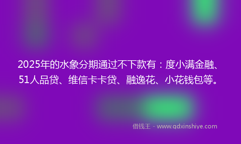 2025年的水象分期通过不下款有：度小满金融、51人品贷、维信卡卡贷、融逸花、小花钱包等。