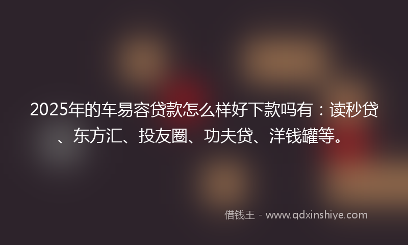 2025年的车易容贷款怎么样好下款吗有：读秒贷、东方汇、投友圈、功夫贷、洋钱罐等。