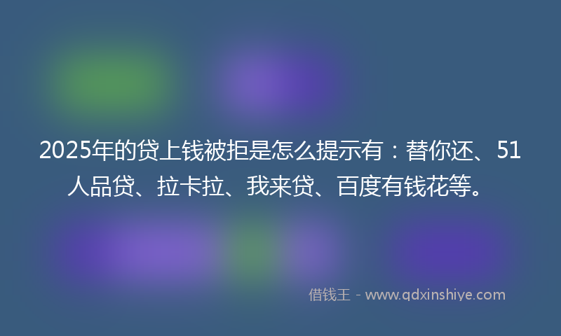 2025年的贷上钱被拒是怎么提示有：替你还、51人品贷、拉卡拉、我来贷、百度有钱花等。