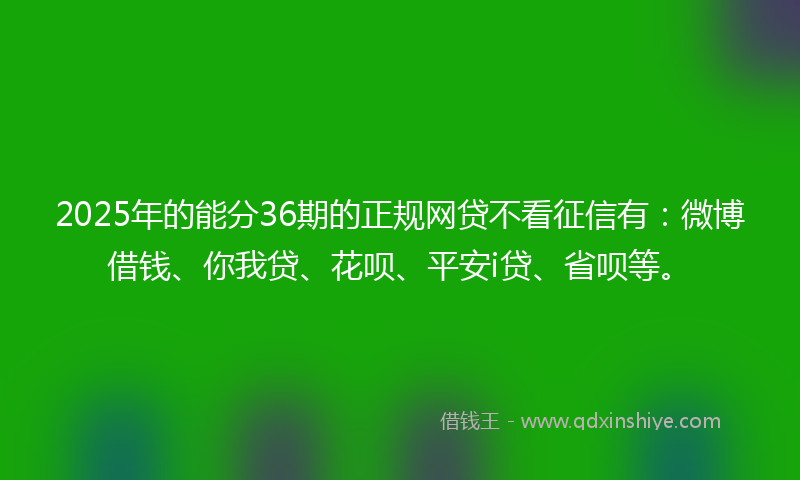 2025年的能分36期的正规网贷不看征信有：微博借钱、你我贷、花呗、平安i贷、省呗等。