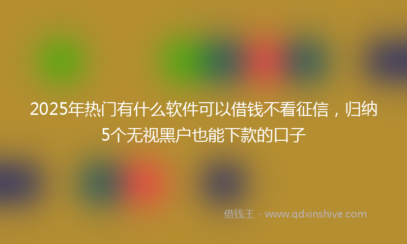 2025年热门有什么软件可以借钱不看征信，归纳5个无视黑户也能下款的口子