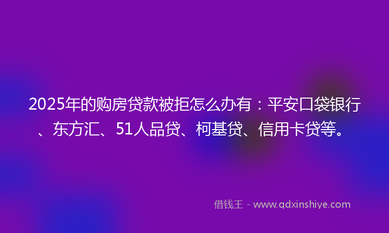 2025年的购房贷款被拒怎么办有：平安口袋银行、东方汇、51人品贷、柯基贷、信用卡贷等。