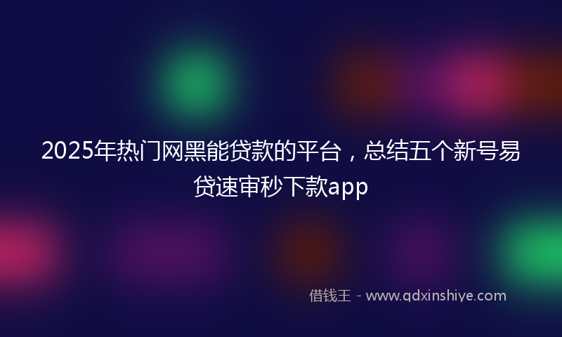 2025年热门网黑能贷款的平台，总结五个新号易贷速审秒下款app