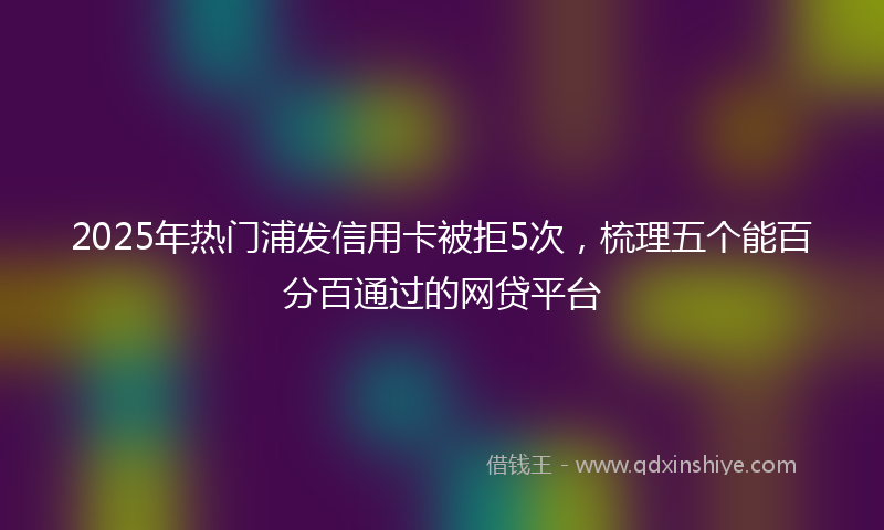 2025年热门浦发信用卡被拒5次，梳理五个能百分百通过的网贷平台