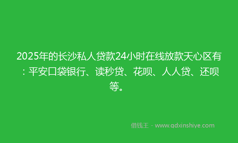 2025年的长沙私人贷款24小时在线放款天心区有：平安口袋银行、读秒贷、花呗、人人贷、还呗等。