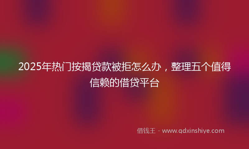 2025年热门按揭贷款被拒怎么办，整理五个值得信赖的借贷平台