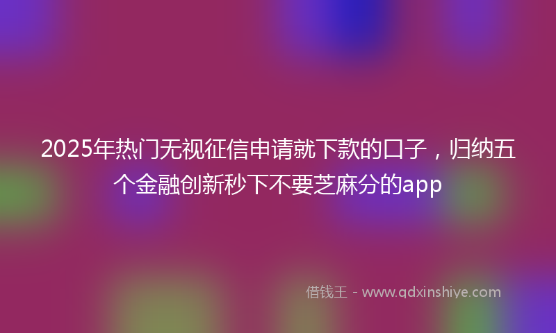 2025年热门无视征信申请就下款的口子，归纳五个金融创新秒下不要芝麻分的app