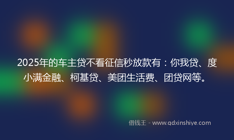 2025年的车主贷不看征信秒放款有：你我贷、度小满金融、柯基贷、美团生活费、团贷网等。