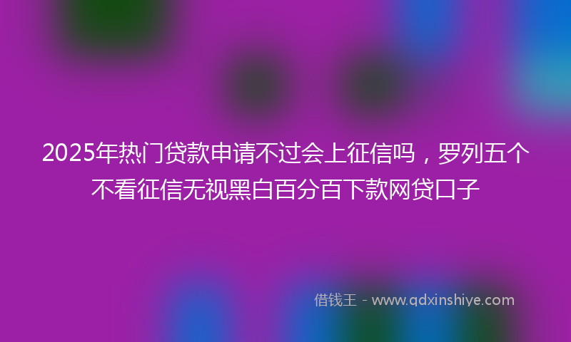 2025年热门贷款申请不过会上征信吗，罗列五个不看征信无视黑白百分百下款网贷口子