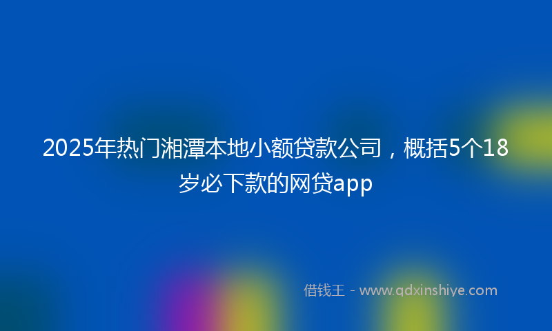 2025年热门湘潭本地小额贷款公司，概括5个18岁必下款的网贷app