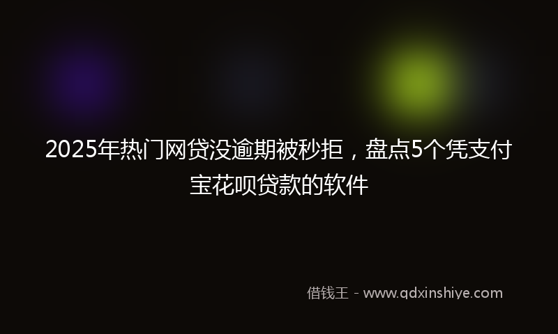 2025年热门网贷没逾期被秒拒，盘点5个凭支付宝花呗贷款的软件