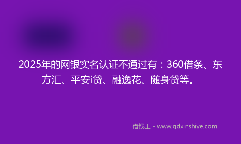 2025年的网银实名认证不通过有：360借条、东方汇、平安i贷、融逸花、随身贷等。