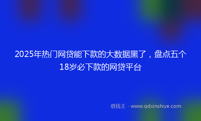 2025年热门网贷能下款的大数据黑了，盘点五个18岁必下款的网贷平台