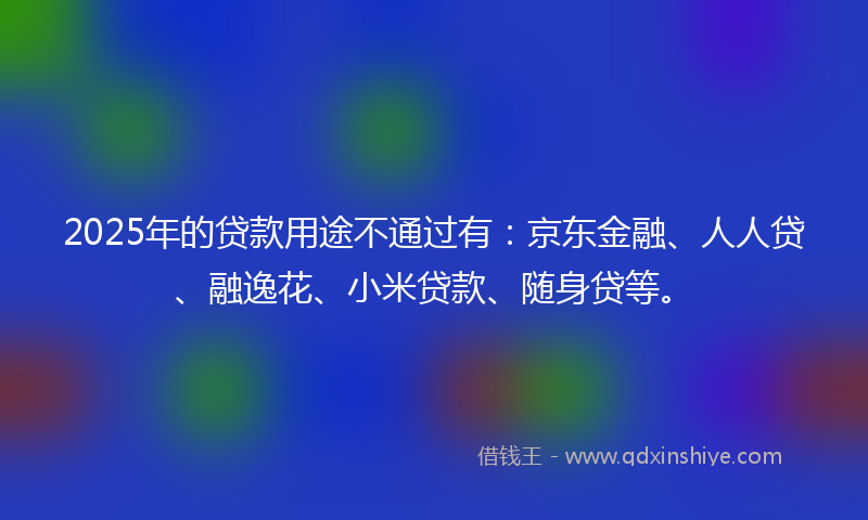 2025年的贷款用途不通过有：京东金融、人人贷、融逸花、小米贷款、随身贷等。