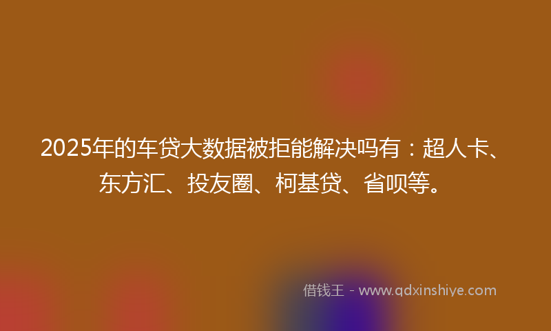 2025年的车贷大数据被拒能解决吗有：超人卡、东方汇、投友圈、柯基贷、省呗等。