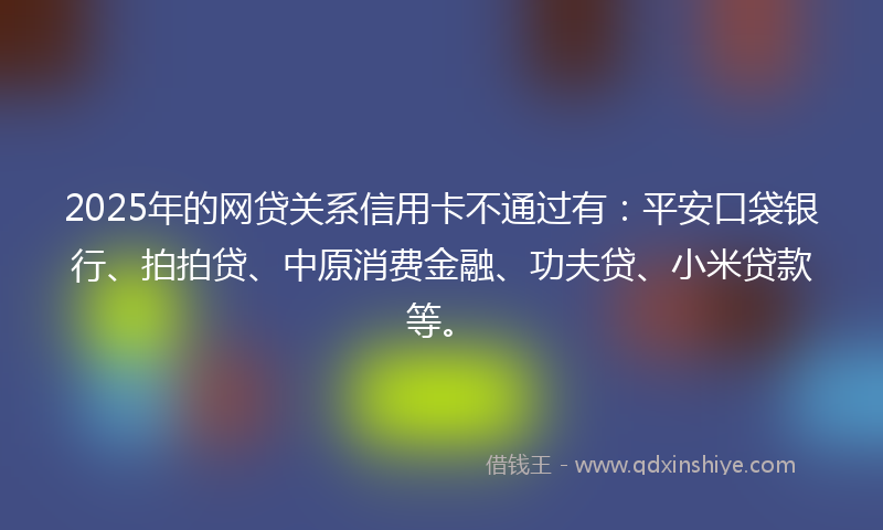 2025年的网贷关系信用卡不通过有：平安口袋银行、拍拍贷、中原消费金融、功夫贷、小米贷款等。