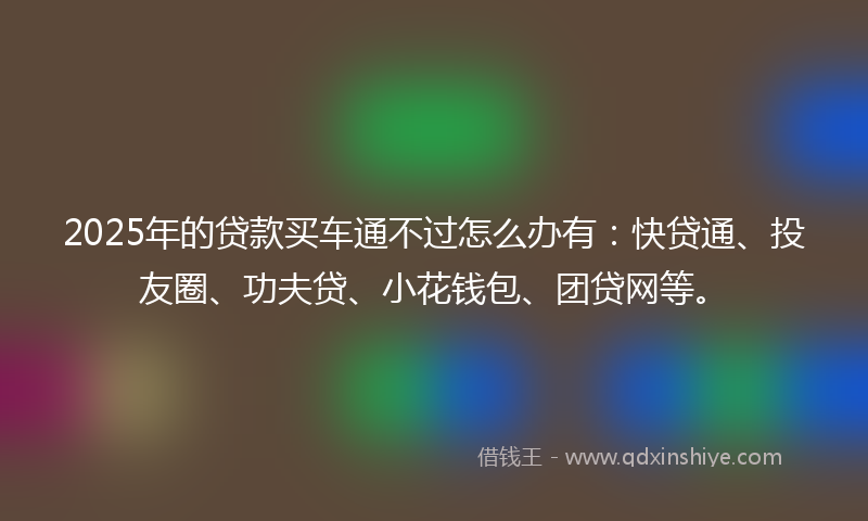 2025年的贷款买车通不过怎么办有：快贷通、投友圈、功夫贷、小花钱包、团贷网等。