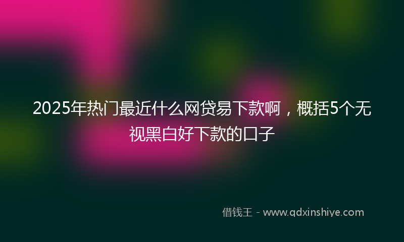 2025年热门最近什么网贷易下款啊，概括5个无视黑白好下款的口子