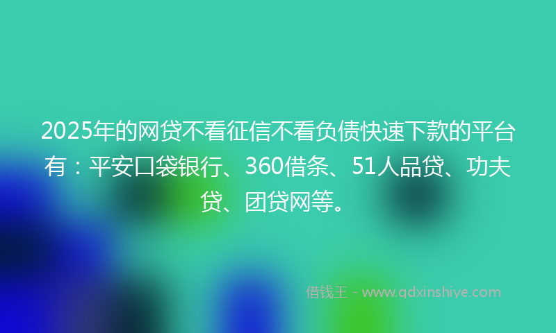 2025年的网贷不看征信不看负债快速下款的平台有：平安口袋银行、360借条、51人品贷、功夫贷、团贷网等。