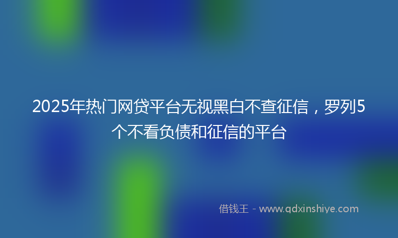 2025年热门网贷平台无视黑白不查征信，罗列5个不看负债和征信的平台