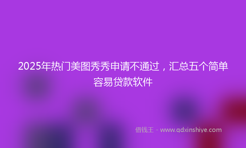 2025年热门美图秀秀申请不通过，汇总五个简单容易贷款软件
