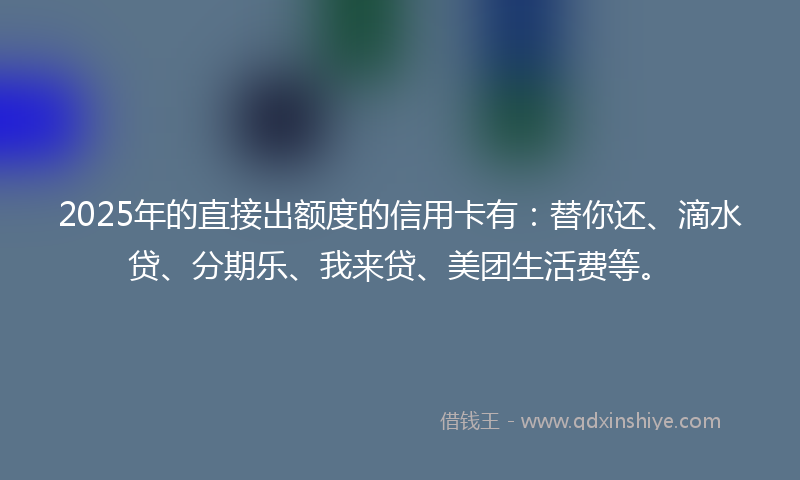 2025年的直接出额度的信用卡有：替你还、滴水贷、分期乐、我来贷、美团生活费等。