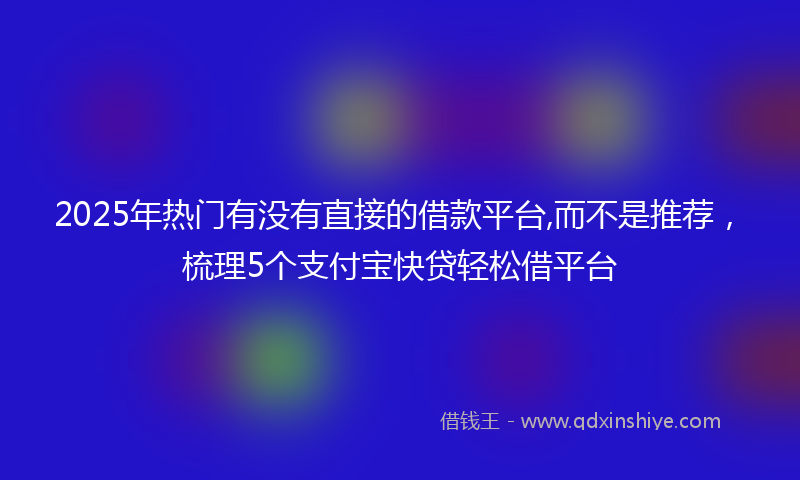 2025年热门有没有直接的借款平台,而不是推荐，梳理5个支付宝快贷轻松借平台
