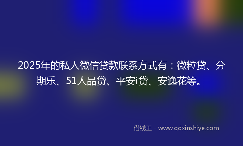 2025年的私人微信贷款联系方式有：微粒贷、分期乐、51人品贷、平安i贷、安逸花等。