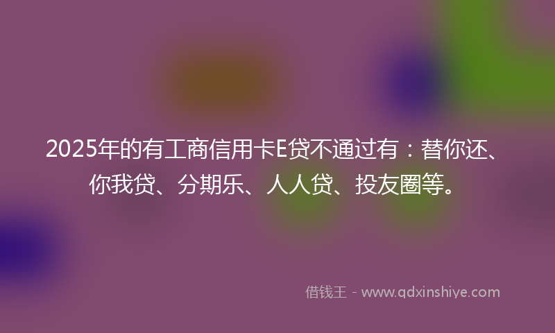 2025年的有工商信用卡E贷不通过有：替你还、你我贷、分期乐、人人贷、投友圈等。