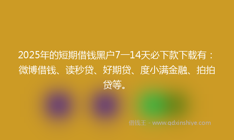 2025年的短期借钱黑户7一14天必下款下载有：微博借钱、读秒贷、好期贷、度小满金融、拍拍贷等。