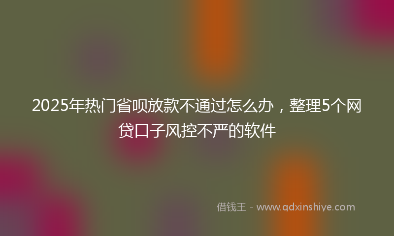 2025年热门省呗放款不通过怎么办，整理5个网贷口子风控不严的软件