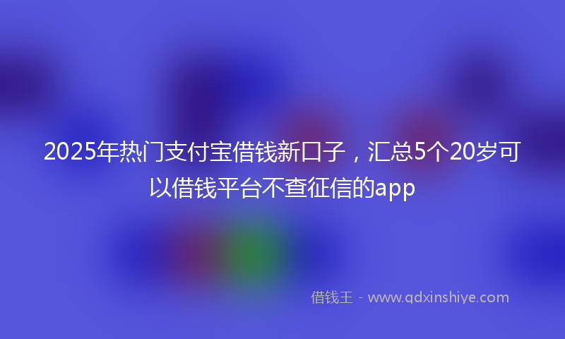2025年热门支付宝借钱新口子，汇总5个20岁可以借钱平台不查征信的app
