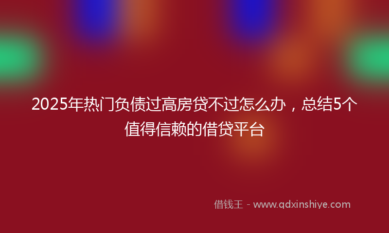 2025年热门负债过高房贷不过怎么办，总结5个值得信赖的借贷平台