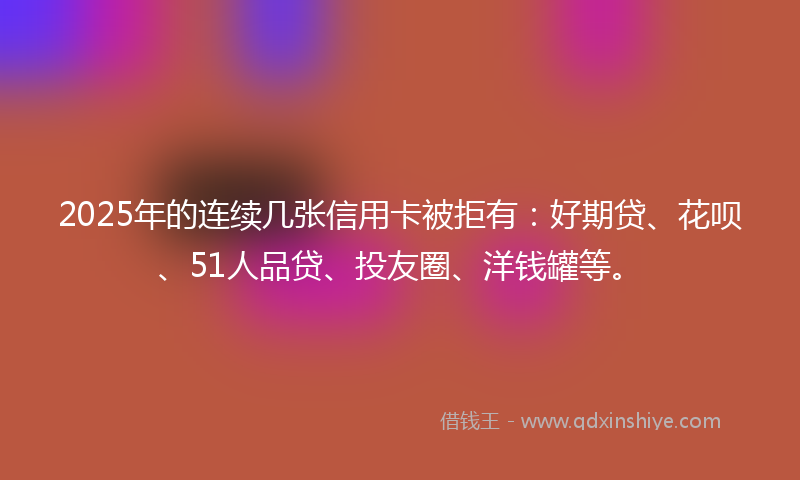 2025年的连续几张信用卡被拒有：好期贷、花呗、51人品贷、投友圈、洋钱罐等。